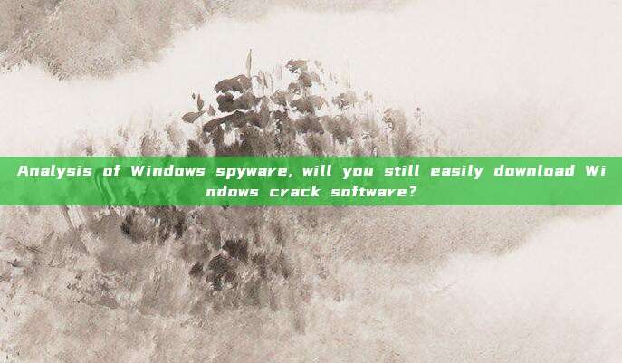 Analysis of Windows spyware, will you still easily download Windows crack software？