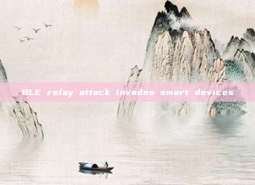 BLE relay attack invades smart devices