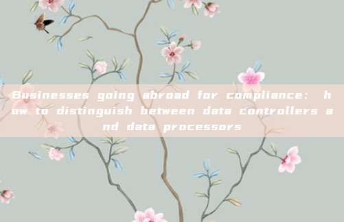 Businesses going abroad for compliance： how to distinguish between data controllers and data processors