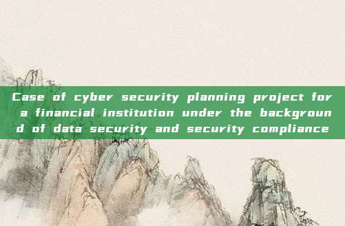 Case of cyber security planning project for a financial institution under the background of data security and security compliance