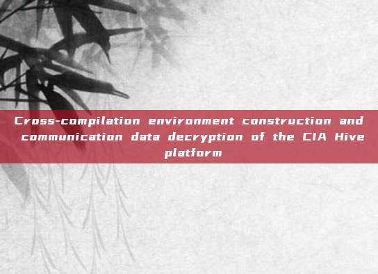 Cross-compilation environment construction and communication data decryption of the CIA Hive platform