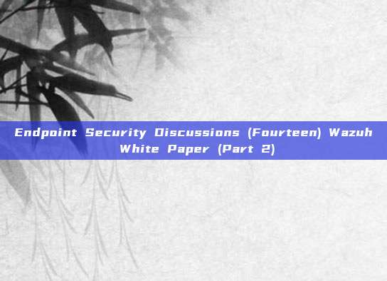 Endpoint Security Discussions (Fourteen) Wazuh White Paper (Part 2)
