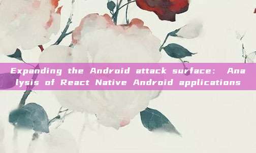 Expanding the Android attack surface： Analysis of React Native Android applications