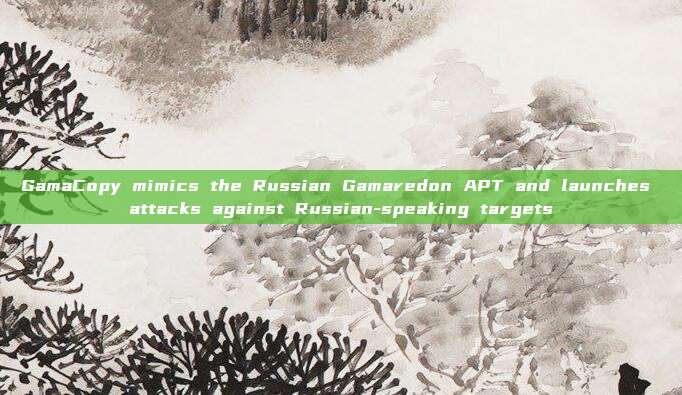 GamaCopy mimics the Russian Gamaredon APT and launches attacks against Russian-speaking targets