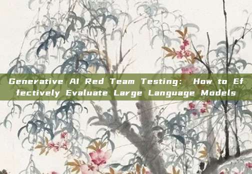 Generative AI Red Team Testing： How to Effectively Evaluate Large Language Models
