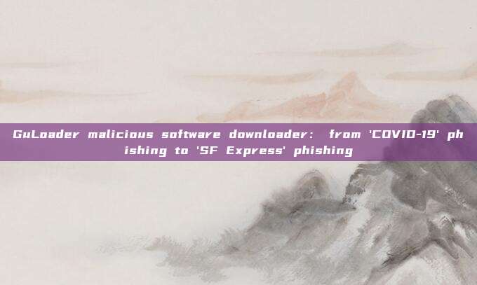 GuLoader malicious software downloader: from 'COVID-19' phishing to 'SF Express' phishing