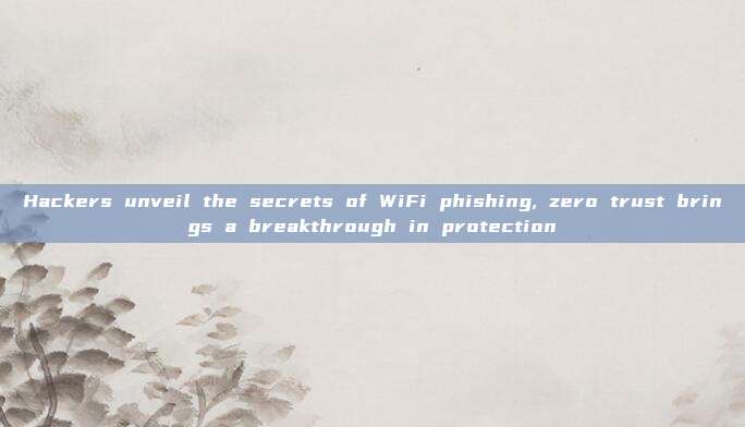 Hackers unveil the secrets of WiFi phishing, zero trust brings a breakthrough in protection