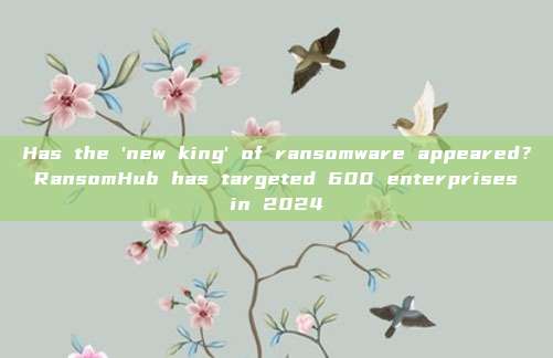 Has the 'new king' of ransomware appeared? RansomHub has targeted 600 enterprises in 2024