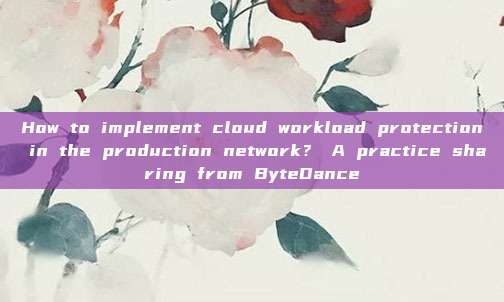 How to implement cloud workload protection in the production network? A practice sharing from ByteDance