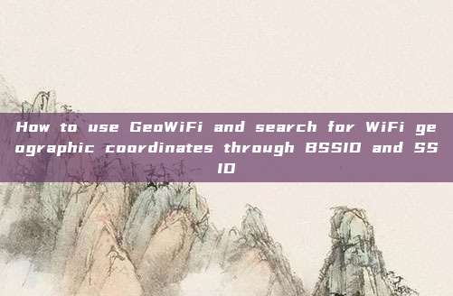 How to use GeoWiFi and search for WiFi geographic coordinates through BSSID and SSID