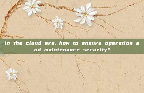 In the cloud era, how to ensure operation and maintenance security?