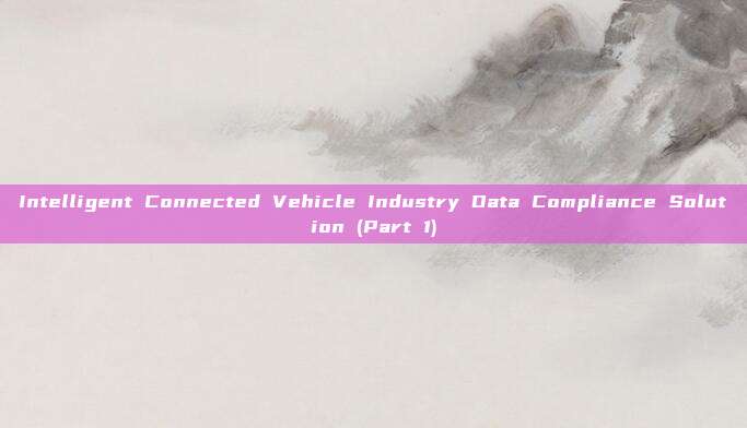 Intelligent Connected Vehicle Industry Data Compliance Solution (Part 1)