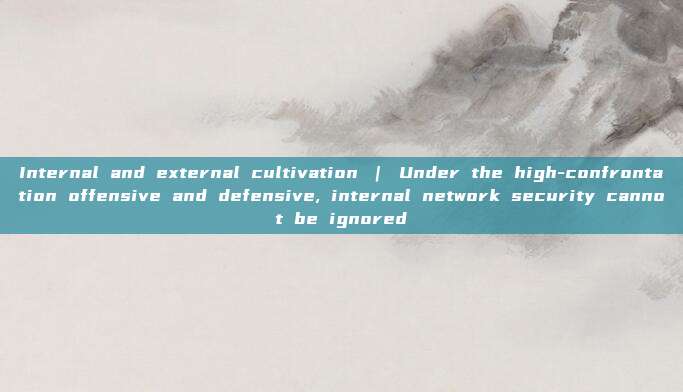 Internal and external cultivation | Under the high-confrontation offensive and defensive, internal network security cannot be ignored