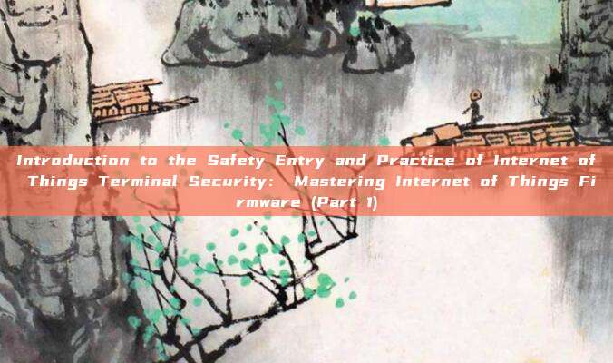 Introduction to the Safety Entry and Practice of Internet of Things Terminal Security: Mastering Internet of Things Firmware (Part 1)