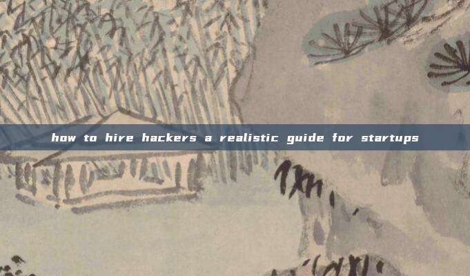 how to hire hackers a realistic guide for startups