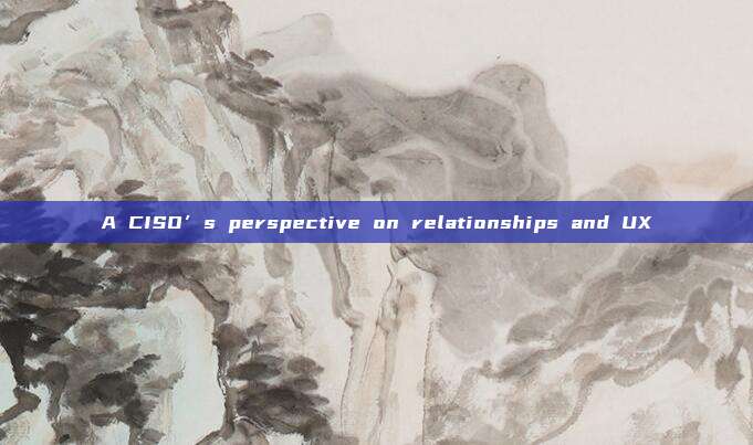 A CISO’s perspective on relationships and UX