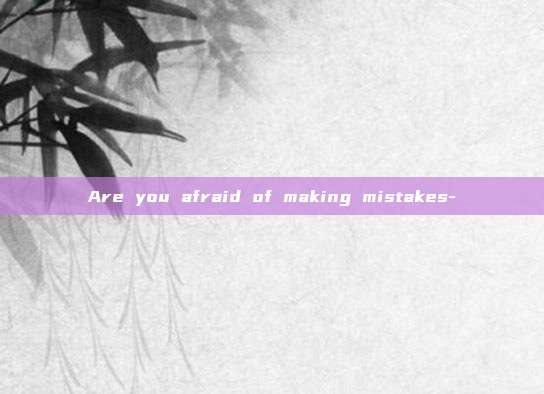 Are you afraid of making mistakes-