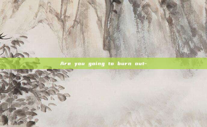 Are you going to burn out-