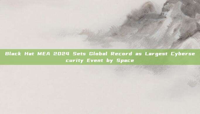 Black Hat MEA 2024 Sets Global Record as Largest Cybersecurity Event by Space