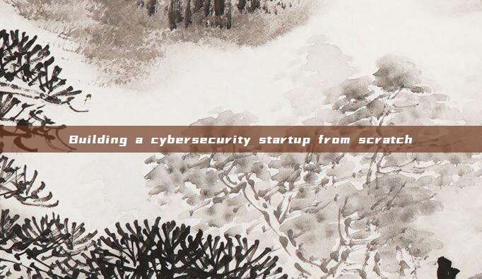 Building a cybersecurity startup from scratch