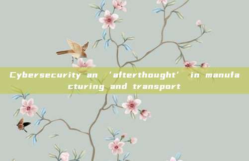 Cybersecurity an ‘afterthought’ in manufacturing and transport