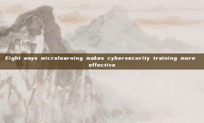 Eight ways microlearning makes cybersecurity training more effective