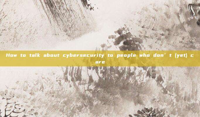 How to talk about cybersecurity to people who don’t (yet) care