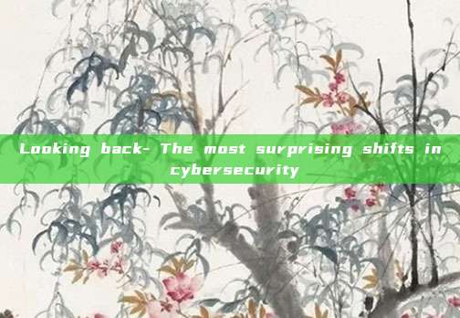 Looking back- The most surprising shifts in cybersecurity