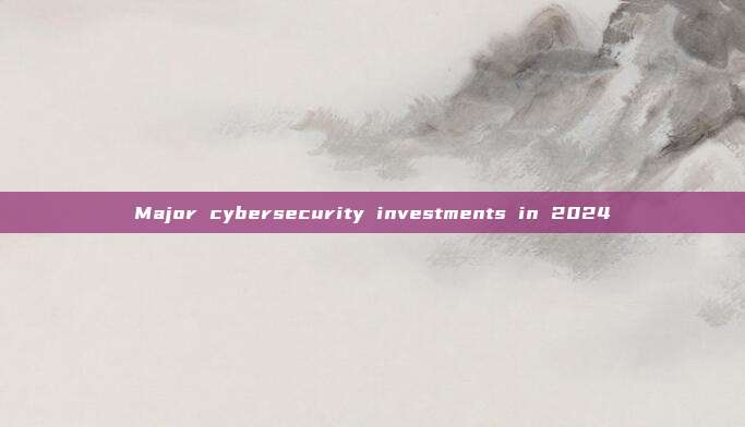 Major cybersecurity investments in 2024