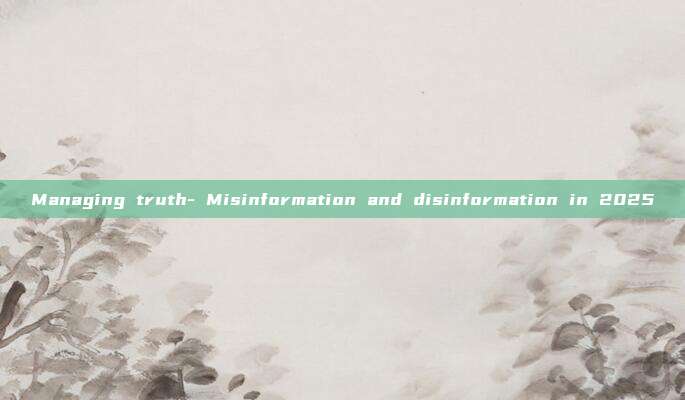 Managing truth- Misinformation and disinformation in 2025