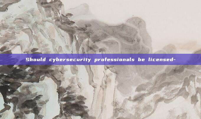 Should cybersecurity professionals be licensed-