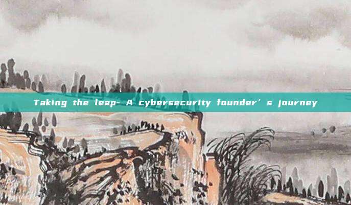 Taking the leap- A cybersecurity founder’s journey