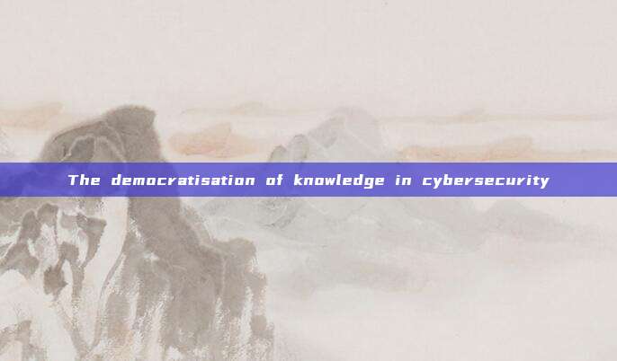 The democratisation of knowledge in cybersecurity