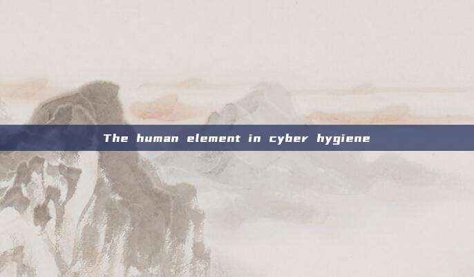 The human element in cyber hygiene