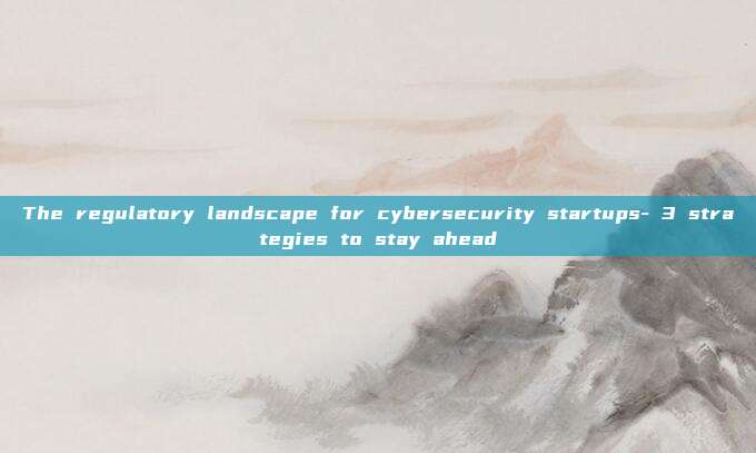 The regulatory landscape for cybersecurity startups- 3 strategies to stay ahead
