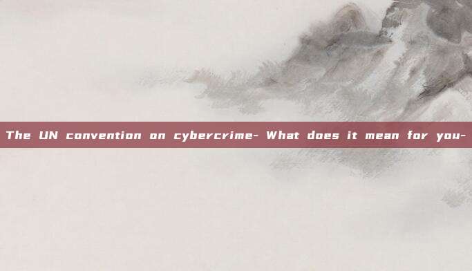 The UN convention on cybercrime- What does it mean for you-