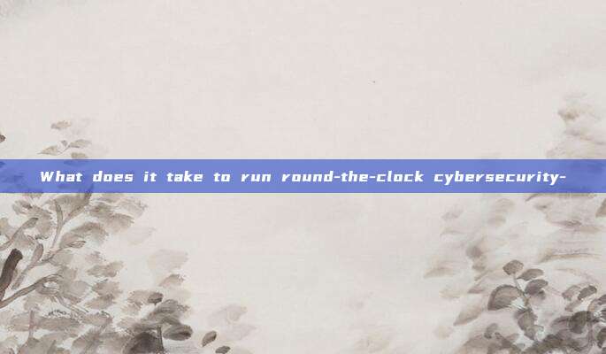 What does it take to run round-the-clock cybersecurity-