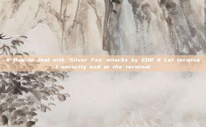 # How to deal with 'Silver Fox' attacks by EDR # Let terminal security end at the terminal